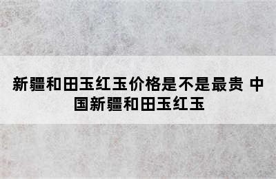 新疆和田玉红玉价格是不是最贵 中国新疆和田玉红玉